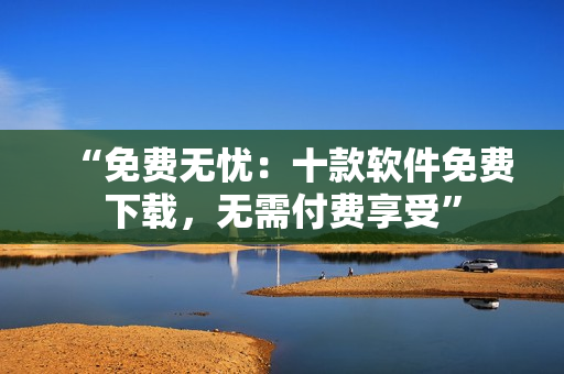 “免費(fèi)無(wú)憂：十款軟件免費(fèi)下載，無(wú)需付費(fèi)享受”
