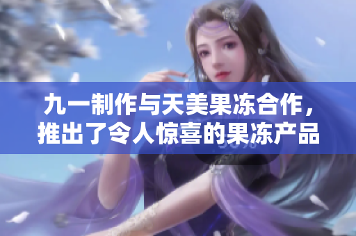 九一制作與天美果凍合作，推出了令人驚喜的果凍產(chǎn)品