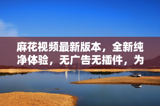 麻花視頻最新版本，全新純凈體驗(yàn)，無(wú)廣告無(wú)插件，為您提供更暢快的觀影享受