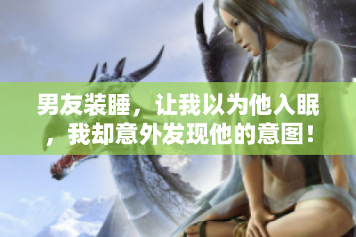 男友裝睡，讓我以為他入眠，我卻意外發(fā)現(xiàn)他的意圖！