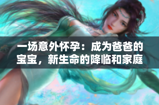 一場意外懷孕：成為爸爸的寶寶，新生命的降臨和家庭的改變