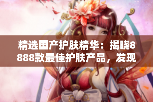 精選國(guó)產(chǎn)護(hù)膚精華：揭曉8888款最佳護(hù)膚產(chǎn)品，發(fā)現(xiàn)你的理想選擇