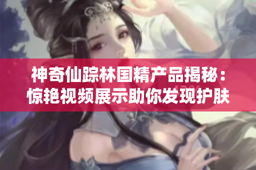神奇仙蹤林國精產(chǎn)品揭秘：驚艷視頻展示助你發(fā)現(xiàn)護膚新秘密