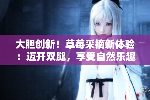 大膽創(chuàng)新！草莓采摘新體驗：邁開雙腿，享受自然樂趣