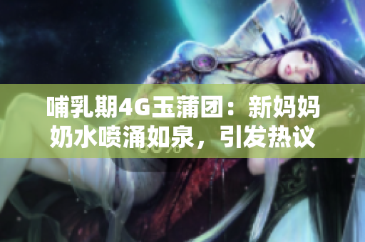哺乳期4G玉蒲團：新媽媽奶水噴涌如泉，引發(fā)熱議