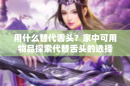 用什么替代舌頭？家中可用物品探索代替舌頭的選擇