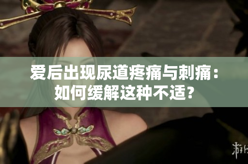 愛后出現(xiàn)尿道疼痛與刺痛：如何緩解這種不適？