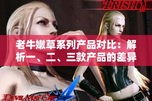 老牛嫩草系列產(chǎn)品對比：解析一、二、三款產(chǎn)品的差異