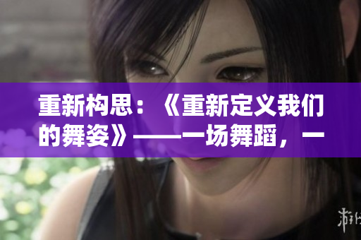 重新構(gòu)思：《重新定義我們的舞姿》——一場舞蹈，一次改變，重新演繹人生。