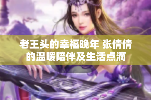 老王頭的幸福晚年 張倩倩的溫暖陪伴及生活點(diǎn)滴