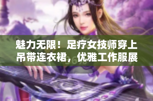 魅力無限！足療女技師穿上吊帶連衣裙，優(yōu)雅工作服展現(xiàn)專業(yè)魅力
