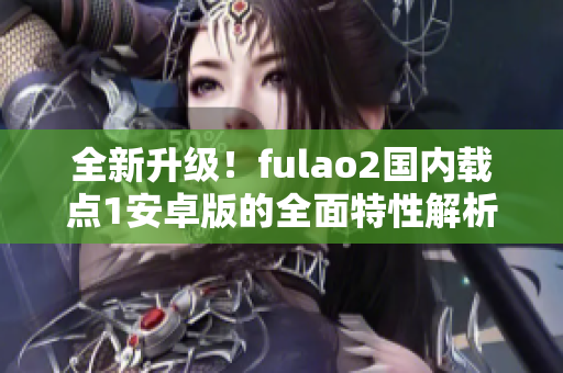 全新升級！fulao2國內(nèi)載點1安卓版的全面特性解析，讓你感受全新體驗！