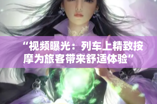 “視頻曝光：列車上精致按摩為旅客帶來舒適體驗”