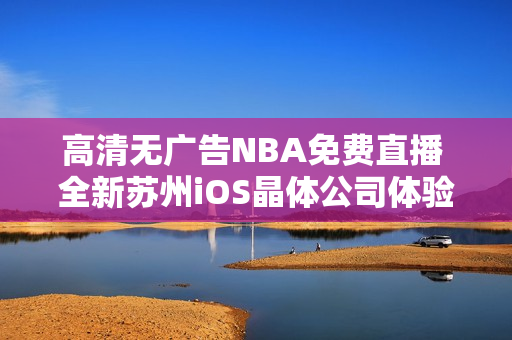 高清無廣告NBA免費(fèi)直播 全新蘇州iOS晶體公司體驗(yàn)公眾號(hào)