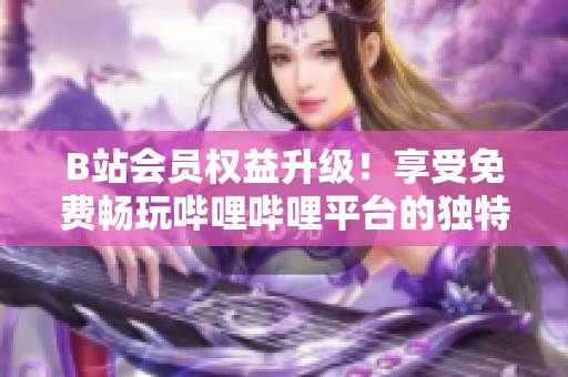 B站會員權(quán)益升級！享受免費暢玩嗶哩嗶哩平臺的獨特好處，盡在掌握之中！