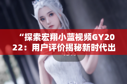 “探索宏翔小藍視頻GY2022：用戶評價揭秘新時代出行利器的優(yōu)缺點”