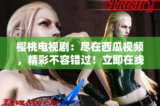 櫻桃電視?。罕M在西瓜視頻，精彩不容錯過！立即在線觀看！