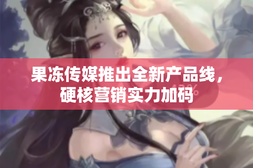 果凍傳媒推出全新產(chǎn)品線，硬核營銷實力加碼