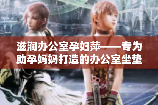 滋潤辦公室孕婦萍——專為助孕媽媽打造的辦公室坐墊