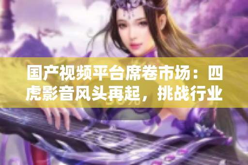 國(guó)產(chǎn)視頻平臺(tái)席卷市場(chǎng)：四虎影音風(fēng)頭再起，挑戰(zhàn)行業(yè)霸主