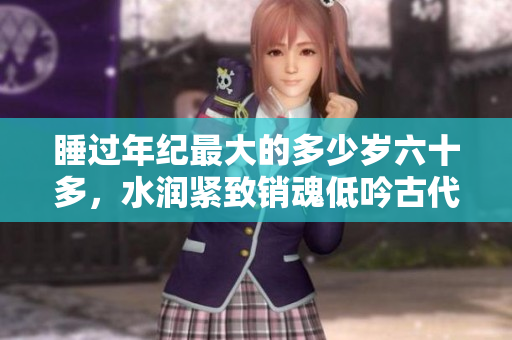 睡過(guò)年紀(jì)最大的多少歲六十多，水潤(rùn)緊致銷(xiāo)魂低吟古代，水潤(rùn)緊致銷(xiāo)魂低吟，說(shuō)說(shuō)都是怎么的干對(duì)象的，睡眠を取らなくてもいい，睡覺(jué)抓著小雞一晚上會(huì)怎樣974