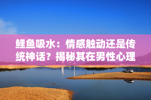 鯉魚吸水：情感觸動(dòng)還是傳統(tǒng)神話？揭秘其在男性心理中的作用