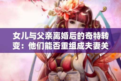 女兒與父親離婚后的奇特轉(zhuǎn)變：他們能否重組成夫妻關(guān)系？