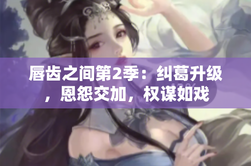 唇齒之間第2季：糾葛升級(jí)，恩怨交加，權(quán)謀如戲