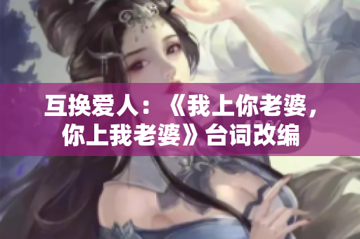 互換愛人：《我上你老婆，你上我老婆》臺詞改編