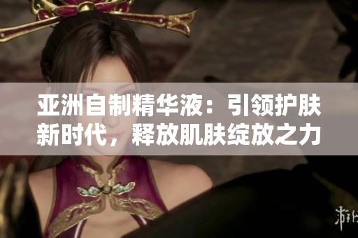 亞洲自制精華液：引領(lǐng)護(hù)膚新時(shí)代，釋放肌膚綻放之力