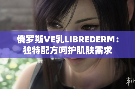 俄羅斯VE乳LIBREDERM：獨特配方呵護肌膚需求