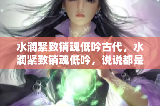 水潤緊致銷魂低吟古代，水潤緊致銷魂低吟，說說都是怎么的干對象的，睡眠を取らなくてもいい，睡覺抓著小雞一晚上會怎樣，睡過年紀(jì)最大的多少歲六十多919