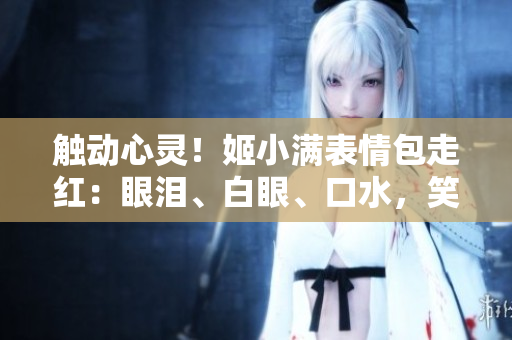 觸動心靈！姬小滿表情包走紅：眼淚、白眼、口水，笑料百出惹人憐愛