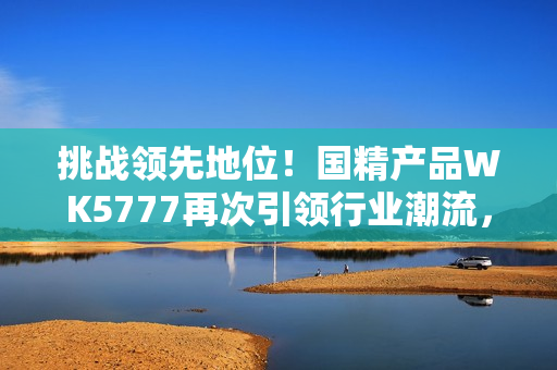 挑戰(zhàn)領(lǐng)先地位！國精產(chǎn)品WK5777再次引領(lǐng)行業(yè)潮流，助您實現(xiàn)更高品質(zhì)生活