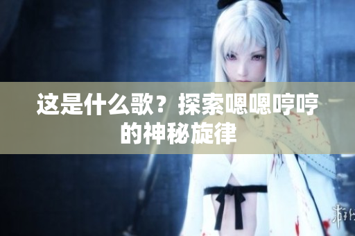 這是什么歌？探索嗯嗯哼哼的神秘旋律