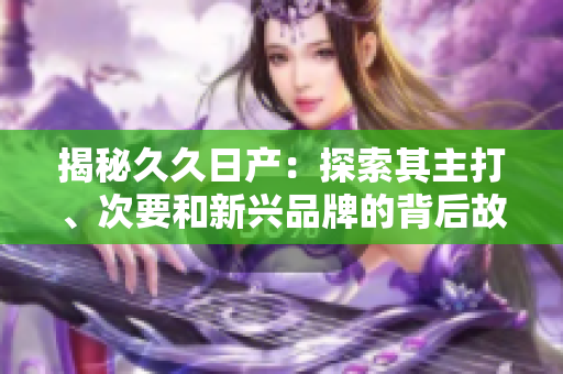 揭秘久久日產(chǎn)：探索其主打、次要和新興品牌的背后故事