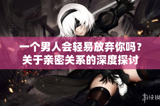 一個(gè)男人會(huì)輕易放棄你嗎？關(guān)于親密關(guān)系的深度探討