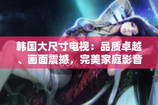 韓國(guó)大尺寸電視：品質(zhì)卓越、畫面震撼，完美家庭影音選擇