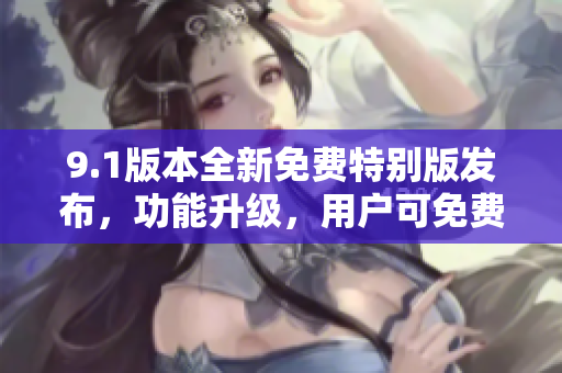 9.1版本全新免費(fèi)特別版發(fā)布，功能升級(jí)，用戶可免費(fèi)體驗(yàn)