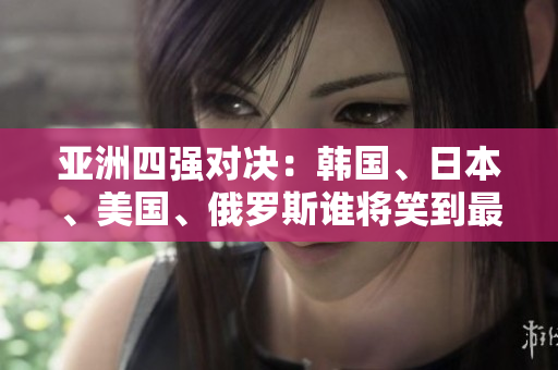 亞洲四強對決：韓國、日本、美國、俄羅斯誰將笑到最后？
