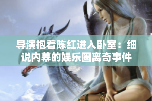 導(dǎo)演抱著陳紅進入臥室：細說內(nèi)幕的娛樂圈離奇事件