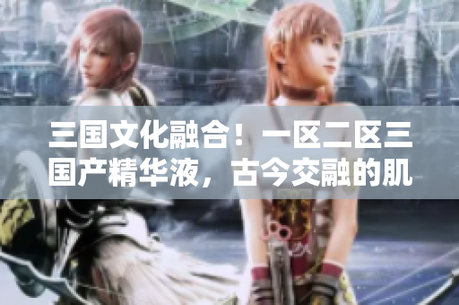 三國文化融合！一區(qū)二區(qū)三國產精華液，古今交融的肌膚之寶
