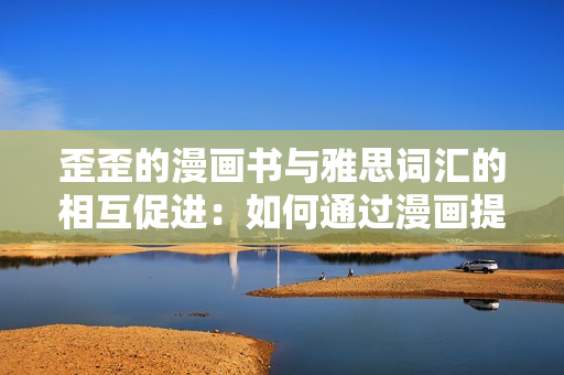 歪歪的漫畫書與雅思詞匯的相互促進：如何通過漫畫提升雅思學(xué)習(xí)效率