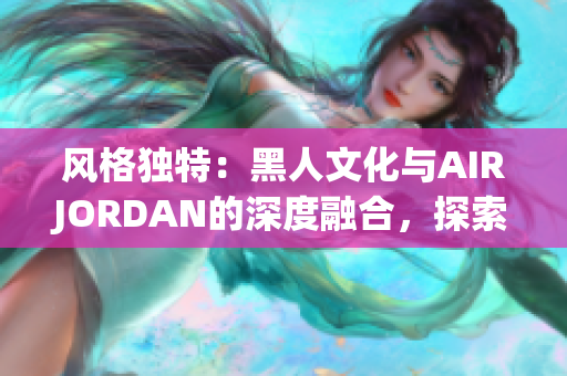 風(fēng)格獨特：黑人文化與AIRJORDAN的深度融合，探索背后的傳奇