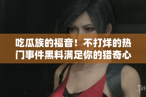 吃瓜族的福音！不打烊的熱門事件黑料滿足你的獵奇心，絕對不能錯過