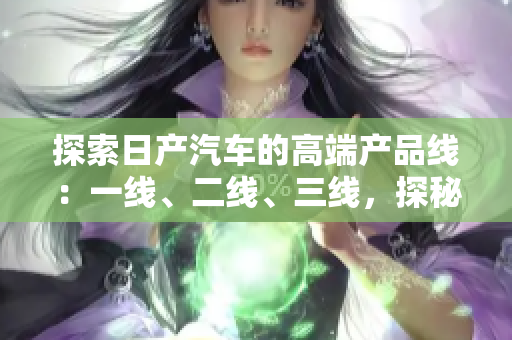 探索日產(chǎn)汽車的高端產(chǎn)品線：一線、二線、三線，探秘芒系列的精品車型