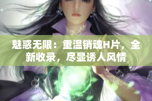 魅惑無限：重溫銷魂H片，全新收錄，盡顯誘人風(fēng)情