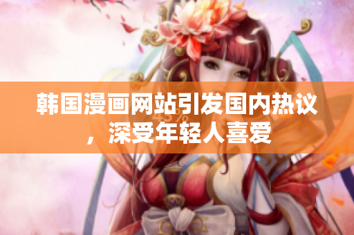 韓國漫畫網(wǎng)站引發(fā)國內(nèi)熱議，深受年輕人喜愛