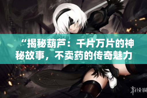 “揭秘葫蘆：千片萬片的神秘故事，不賣藥的傳奇魅力”