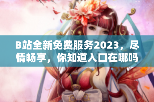 B站全新免費服務(wù)2023，盡情暢享，你知道入口在哪嗎？